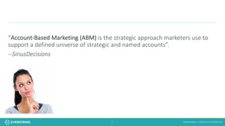 ©2016 EverString :: CONFIDENTIAL & PROPRIETARY7
“Account-Based	Marketing	(ABM)	is	the	strategic	approach	marketers	use	to	
support	a	defined	universe	of	strategic	and	named	accounts”.			
--SiriusDecisions
 