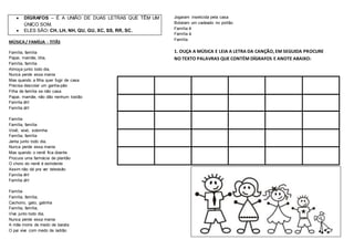  DÍGRAFOS – É A UNIÃO DE DUAS LETRAS QUE TÊM UM
ÚNICO SOM.
 ELES SÃO: CH, LH, NH, QU, GU, XC, SS, RR, SC.
MÚSICA/ FAMÍLIA - TITÃS
Família, família
Papai, mamãe, titia,
Família, família
Almoça junto todo dia,
Nunca perde essa mania
Mas quando a filha quer fugir de casa
Precisa descolar um ganha-pão
Filha de família se não casa
Papai, mamãe, não dão nenhum tostão
Família êh!
Família áh!
Família
Família, família
Vovô, vovó, sobrinha
Família, família
Janta junto todo dia,
Nunca perde essa mania
Mas quando o nenê fica doente
Procura uma farmácia de plantão
O choro do nenê é estridente
Assim não dá pra ver televisão
Família êh!
Família áh!
Família
Família, família,
Cachorro, gato, galinha
Família, família,
Vive junto todo dia,
Nunca perde essa mania
A mãe morre de medo de barata
O pai vive com medo de ladrão
Jogaram inseticida pela casa
Botaram um cadeado no portão
Família ê
Família á
Família
1. OUÇA A MÚSICA E LEIA A LETRA DA CANÇÃO, EM SEGUIDA PROCURE
NO TEXTO PALAVRAS QUE CONTÉM DÍGRAFOS E ANOTE ABAIXO:
 