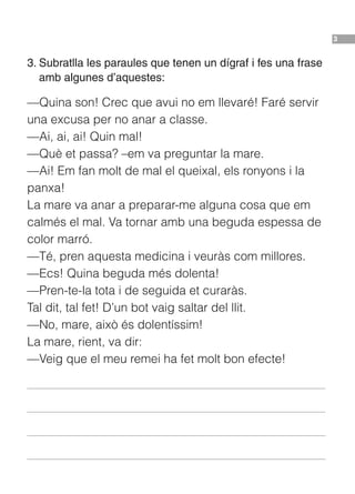 3
3. Subratlla les paraules que tenen un dígraf i fes una frase
amb algunes d’aquestes:
—Quina son! Crec que avui no em llevaré! Faré servir
una excusa per no anar a classe.
—Ai, ai, ai! Quin mal!
—Què et passa? –em va preguntar la mare.
—Ai! Em fan molt de mal el queixal, els ronyons i la
panxa!
La mare va anar a preparar-me alguna cosa que em
calmés el mal. Va tornar amb una beguda espessa de
color marró.
—Té, pren aquesta medicina i veuràs com millores.
—Ecs! Quina beguda més dolenta!
—Pren-te-la tota i de seguida et curaràs.
Tal dit, tal fet! D’un bot vaig saltar del llit.
—No, mare, això és dolentíssim!
La mare, rient, va dir:
—Veig que el meu remei ha fet molt bon efecte!
BT00197001_Int_Ortografia_16 8/3/11 12:48 Página 3
 
