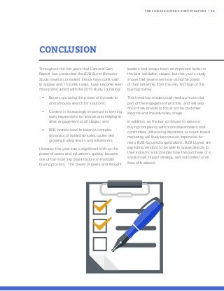 THE 2015 B2B BUYER’S SURVEY REPORT • 16
CONCLUSION
Throughout the five years that Demand Gen
Report has conducted the B2B Buyer Behavior
Study, several consistent trends have continued
to appear and, in some cases, have become even
more pronounced with the 2015 study, including:
• Buyers are using the power of the web to
anonymously search for solutions;
• Content is increasingly important in forming
early impressions for brands and helping to
drive engagement at all stages; and
• B2B brands have to balance complex
dynamics of extended sales cycles and
growing buying teams and influencers.
However, this year saw a significant shift as the
power of peers and influencers quickly became
one of the most important factors in the B2B
buying process. The power of peers and thought
leaders had always been an important factor in
the later validation stages, but this year’s study
shows that buyers are now using the power
of their networks from the very first legs of the
buying journey.
This trend has made social media a more vital
part of the engagement process, and will also
drive more brands to focus on the customer
lifecycle and the advocacy stage.
In addition, as the bar continues to raise on
buying complexity with more stakeholders and
committees influencing decisions, account-based
marketing will likely become an imperative for
many B2B-focused organizations. B2B buyers are
expecting vendors to be able to speak directly to
their industry and consider how the purchase of a
solution will impact strategy and outcomes for all
lines of business.
 