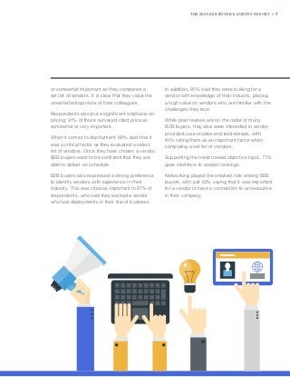 THE 2015 B2B BUYER’S SURVEY REPORT • 7
or somewhat important as they compared a
set list of vendors. It is clear that they value the
unvarnished opinions of their colleagues.
Respondents also put a significant emphasis on
pricing; 91% of those surveyed cited price as
somewhat or very important.
When it comes to deployment, 88% said that it
was a critical factor as they evaluated a select
list of vendors. Once they have chosen a vendor,
B2B buyers want to be confident that they are
able to deliver on schedule.
B2B buyers also expressed a strong preference
to identify vendors with experience in their
industry. This was cited as important to 87% of
respondents, who said they wanted a vendor
who had deployments in their line of business.
In addition, 85% said they were looking for a
vendor with knowledge of their industry, placing
a high value on vendors who are familiar with the
challenges they face.
While peer reviews are on the radar of many
B2B buyers, they also were interested in vendor-
provided case studies and testimonials, with
83% rating them as an important factor when
comparing a set list of vendors.
Supporting the trend toward objective input, 77%
gave credence to analyst rankings.
Networking played the smallest role among B2B
buyers, with just 62% saying that it was important
for a vendor to have a connection to an executive
in their company.
 