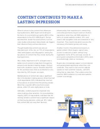 THE 2015 B2B BUYER’S SURVEY REPORT • 8
When it comes to the content that influences
buying decisions, B2B buyers are looking for
the facts. An overwhelming majority (86%) of the
respondents to the 2015 B2B Buyer’s Survey
reported that vendor-focused content, such as
case studies and product data sheets are triggers
that influence their purchase decisions.
Thought leadership content was also an
important part of the mix, as 75% of respondents
cited white papers and infographics among the
top pieces of content that they review during the
buying process.
Also clearly important to 87% of buyers was a
better mix of content to help them through the
research and decision-making stages. Content
that built a business case or showed clear ROI
for the purchase was cited as somewhat or very
important by 83% buyers surveyed.
Multiple pieces of content also play a signiﬁcant
role in the decision-making process. More than half
of all respondents (52%) indicated they view two
to four pieces of content from the winning vendor.
More than a quarter (28%) view ﬁve to seven
pieces, while 10% view eight pieces or more.
Ultimately, content played an important role
when making a final selection. An overwhelming
majority (82%) of respondents indicated that the
winning vendor’s content had a significant impact
on their buying decision, while just 16% noted
that content did not sway their decision.
Influenced by their experience in researching
consumer purchases, buyers want an intuitive
experience when they visit B2B websites. In
terms of vendor website content, 91% said
search and navigation tools are somewhat or very
important. They need to be able to access the
necessary information quickly and easily.
Another trend is the preference toward un-
gated content. More buyers expect easy
access to relevant content without long
registration forms (87%) and easy access to
pricing and competitive information (90%) were
overwhelmingly cited as necessary.
Buyers also increasingly expect a more tailored
and personalized experience when they visit
a website. They want to be sure the website
speaks to them and their industry, with 83%
citing that as important. That underscores the
need for B2B marketers to customize website
content accordingly.
CONTENT CONTINUES TO MAKE A
LASTING IMPRESSION
 
