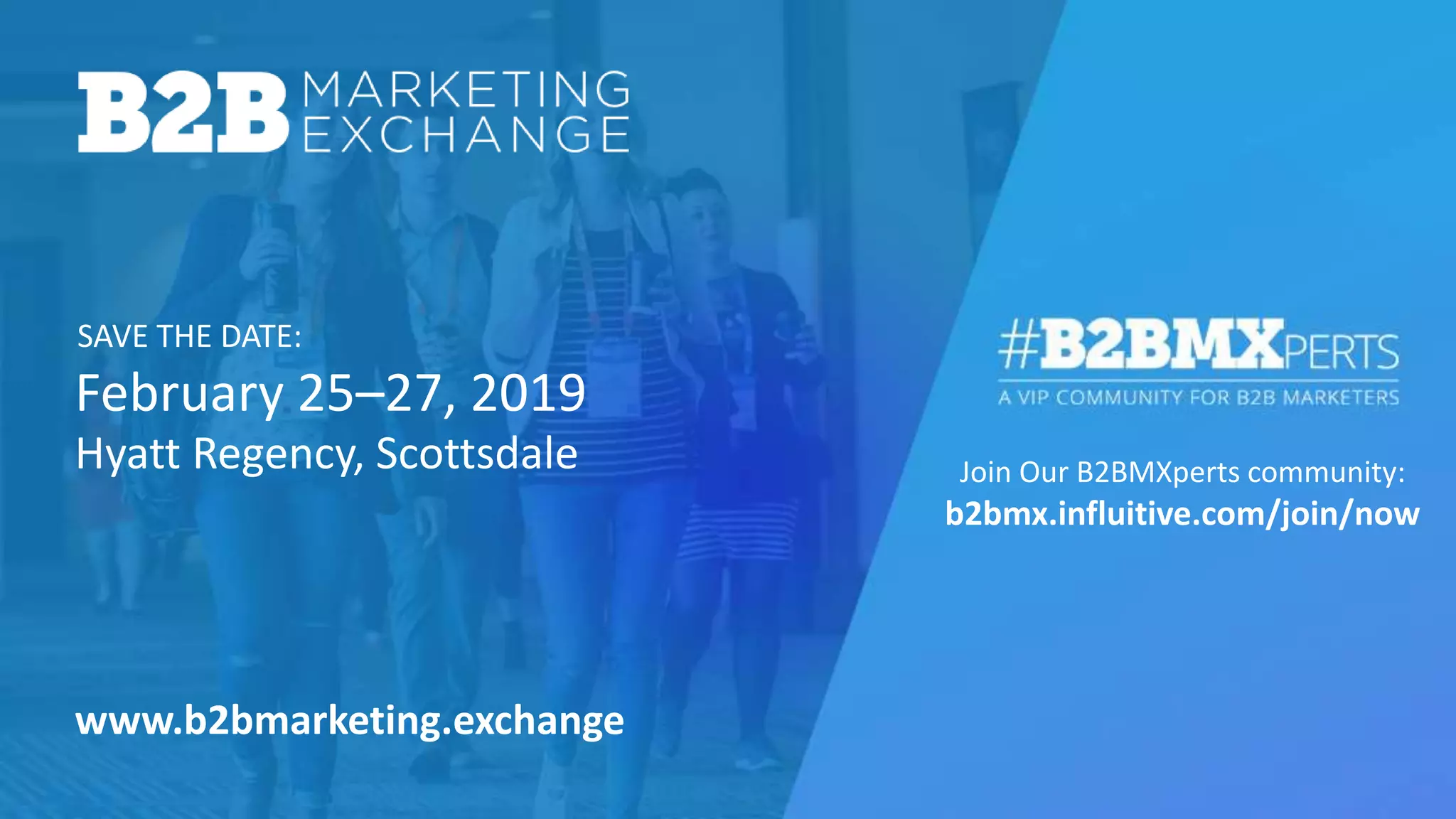 February 25–27, 2019
SAVE THE DATE:
Join Our B2BMXperts community:
b2bmx.influitive.com/join/now
Hyatt Regency, Scottsdale
www.b2bmarketing.exchange
 