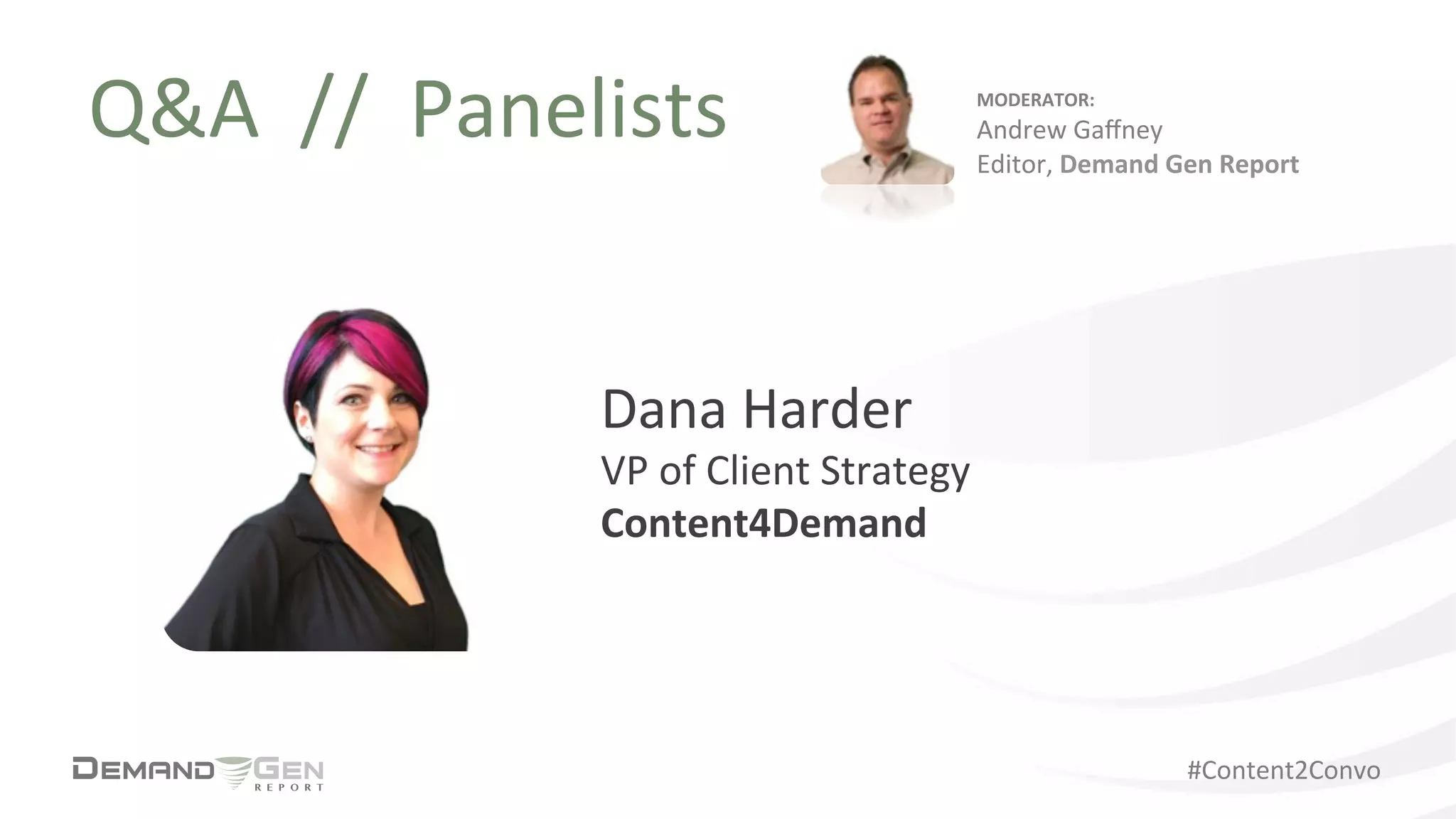 #Content2Convo	
  
Q&A	
  	
  //	
  	
  Panelists	
  
Dana	
  Harder	
  
VP	
  of	
  Client	
  Strategy	
  	
  
Content4Demand	
  
MODERATOR:	
  
Andrew	
  Gaﬀney	
  
Editor,	
  Demand	
  Gen	
  Report	
  
 