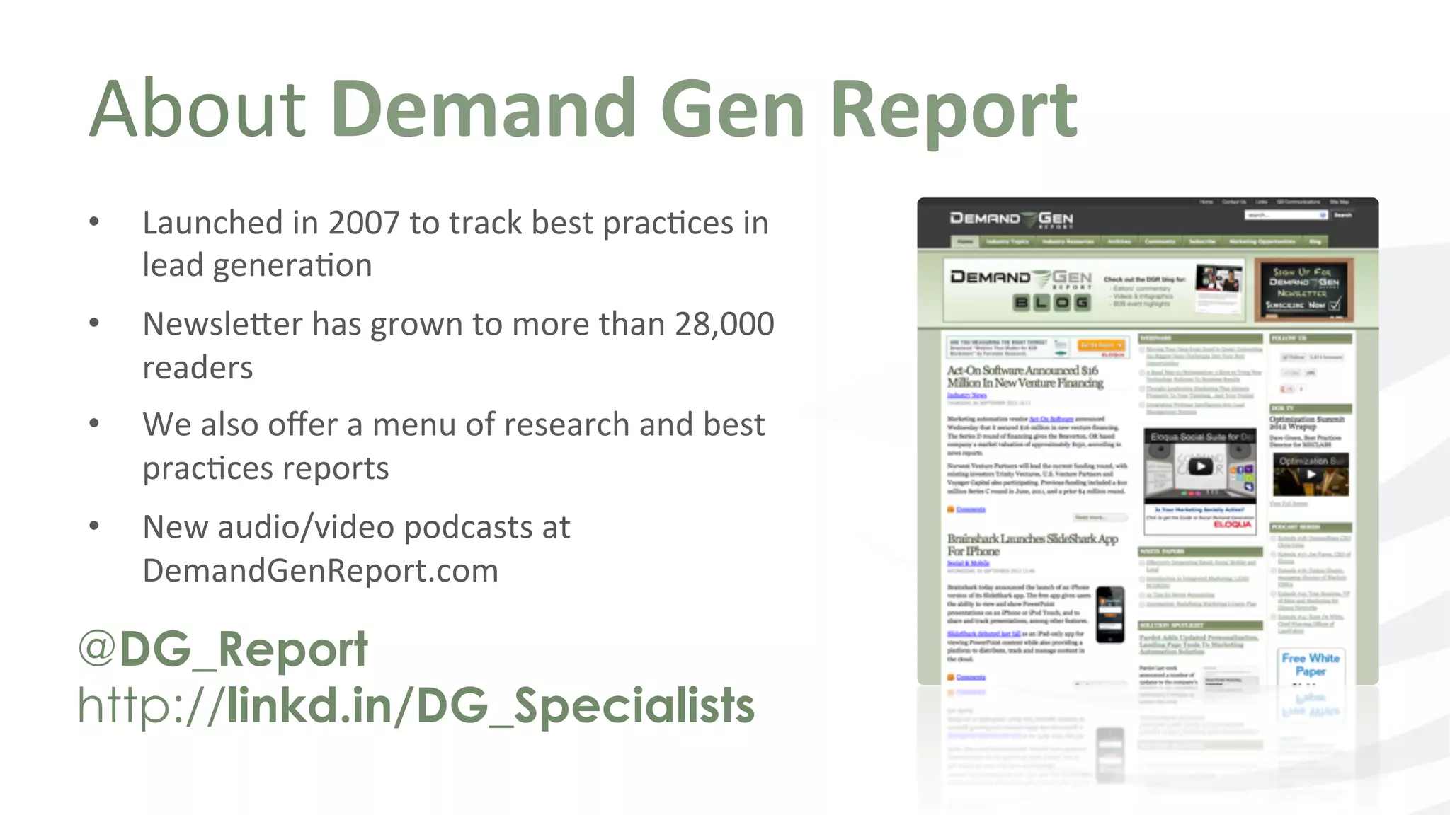 About	
  Demand	
  Gen	
  Report	
  
@DG_Report
http://linkd.in/DG_Specialists
•  Launched	
  in	
  2007	
  to	
  track	
  best	
  pracIces	
  in	
  
lead	
  generaIon	
  
•  Newsle9er	
  has	
  grown	
  to	
  more	
  than	
  28,000	
  
readers	
  
•  We	
  also	
  oﬀer	
  a	
  menu	
  of	
  research	
  and	
  best	
  
pracIces	
  reports	
  	
  
•  New	
  audio/video	
  podcasts	
  at	
  
DemandGenReport.com	
  
 