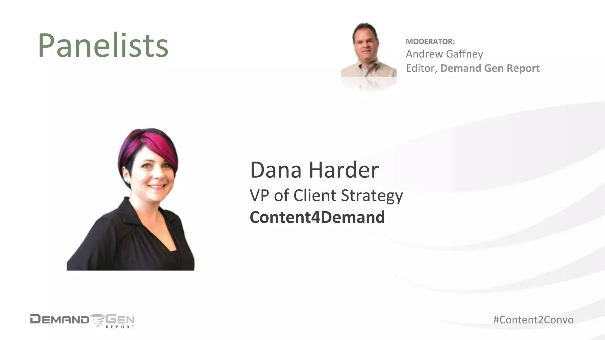 #Content2Convo	
  
Panelists	
  
Dana	
  Harder	
  
VP	
  of	
  Client	
  Strategy	
  	
  
Content4Demand	
  
MODERATOR:	
  
Andrew	
  Gaﬀney	
  
Editor,	
  Demand	
  Gen	
  Report	
  
 