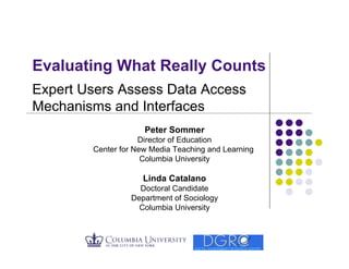 Evaluating What Really Counts
Expert Users Assess Data Access
Mechanisms and Interfaces
                     Peter Sommer
                    Director of Education
        Center for New Media Teaching and Learning
                     Columbia University

                     Linda Catalano
                   Doctoral Candidate
                 Department of Sociology
                   Columbia University
 