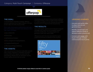 LESSONS LEARNED
18Click the content images above to view the full content pieces
•	 Use puns and quirky titles
to pique interest and
generate buzz;
•	 Identify a broad topic and
explore different trends to
develop content around; and
•	 Connect and engage with
buyers through multiple
communication touch points.
THE GOAL:
For the Marketer’s Staycation campaign, Offerpop
wanted to give desk-bound digital marketers a fun way
to learn about the latest industry trends.
Each week, the program addressed a new topic
and a fresh piece of content was delivered every
day. Topics included:
•	 Social Media ROI;
•	 Social Data;
•	 Selfies  Visual Content;
•	 Vine, Instagram  Emerging Networks;
•	 Integrated Marketing; and
•	 The Future Of Digital Marketing.
THE ASSETS:
Over a six-week period, Staycation subscribers received
fresh E-books, infographics, worksheets and videos
directly to their email inboxes. To reward them for
participating, Offerpop also sent executives playlists,
recipes, reading lists and other fun prizes.
The campaign was promoted via email, social ads, the Offerpop
homepage and blog, as well as via PR outreach. Although
all content was shared via email, Offerpop also syndicated
the resources on its blog and on the Staycation hub.
THE RESULTS:
Up to 1,650 people registered for the Staycation program
and blogs, and content from the campaign received
more than 10,000 views. The entire program also
garnered an email open rate of 38.8%.
Offerpop acquired 7,013 new sales leads from gated
content and received a 221% ROI on total ad spend.
Category: Multi-Touch Campaign | Company: Offerpop
 