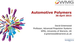 Automotive Polymers
30 April 2015
David Greenwood
Professor, Advanced Propulsion Systems
WMG, University of Warwick, UK
d.greenwood@warwick.ac.uk
 