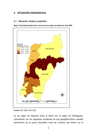 2
2 SITUACIÓN GEOGRÁFICA
2.1 Ubicación, límites y superficie
Mapa 1 Densidad poblacional, comunas de la región de Atacama. Año 2009
.
Fuente: INE, 2009; IGM, 2008
La de región de Atacama limita al Norte con la región de Antofagasta,
coincidiendo con los siguientes accidentes de tipo geográfico-físico: paralelo
astronómico de la punta Carrizalillo, línea de cumbres que limitan por el
Copiapó
Diego de Almagro
Vallenar
Tierra Amarilla
Chañaral
Caldera
Freirina
Alto del Carmen
Huasco
Comunas
DENSIDAD
0,700000 - 1,600000
1,600001 - 3,200000
3,200001 - 6,600000
6,600001 - 9,500000
®
0 57.000 114.000 171.000 228.00028.500
Meters
(Hab./Km )
2
 