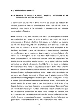 97
6.4 Epidemiología ambiental
6.4.1 Estudios de arsénico y plomo “Aspectos ambientales en el
diagnóstico de salud de la infancia”
A continuación se presenta un breve resumen del estudio de medición de
arsénico y plomo en menores y embarazadas de las comunas de Caldera y
Chañaral; esto debido a la relevancia y transcendencia del hallazgo
evidenciado en el estudio.
Entre los años 2001 y 2005, el Servicio de Salud Atacama ejecutó un estudio
para determinar los niveles de plomo y arsénico en muestra de niños y
embarazadas de Chañaral y Caldera. Este estudio se realizó en una muestra
de 285 niños de Caldera y 285 niños de Chañaral, entre 3 meses a 14 años de
edad. Una vez concluido el estudio los resultados fueron entregados a las
familias y autoridades locales, con recomendaciones atingentes y tratamiento
en aquellos casos que lo requirieron. Lo preocupante como resultado de este
estudio fue un hallazgo no previsto en el diseño de la investigación, es que los
niños que presentaron los niveles más altos de plomo en sangre tanto en
Chañaral como en Caldera, estaba asociado a una causa totalmente distinta
del motivo que originó este estudio. En el 62,5% de los casos se realizaba
fundición artesanal de plomo en los patios de las casas de los niños. Éste era
extraído de baterías en desuso, usadas en vehículos automotrices, la fundición
tenía por finalidad fabricar pertrechos de pesca y buceo, tales como cinturones
de plomo para buzos, plomadas y chispas para la pesca artesanal. Esta
actividad se realizaba principalmente en los patios de las casas por los padres
o abuelos, principalmente en familias de pescadores, buzos y mariscadores de
ambos puertos. En algunos casos el nivel de compromiso en 2 de los niños
llegó a clasificarse en uno de ellos como un cuadro clínico de “Saturnismo” con
un evidente daño neurológico y un bajo rendimiento escolar. Esta situación que
en un estudio de investigación se define como hallazgos no previstos, fue
corroborada por los exámenes para determinar los niveles de plomo en sangre,
niveles de plomo en paredes de las casas y niveles de plomo en la tierra de los
patios de las casas donde se efectuaba la fundición artesanal del plomo.
 