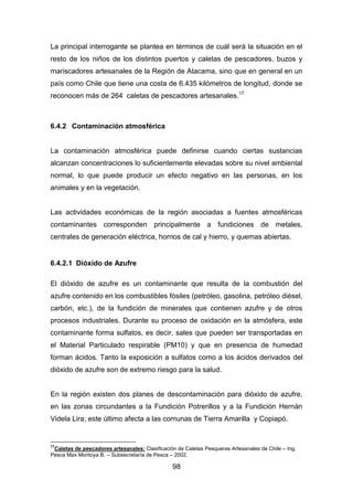 98
La principal interrogante se plantea en términos de cuál será la situación en el
resto de los niños de los distintos puertos y caletas de pescadores, buzos y
mariscadores artesanales de la Región de Atacama, sino que en general en un
país como Chile que tiene una costa de 6.435 kilómetros de longitud, donde se
reconocen más de 264 caletas de pescadores artesanales.17
6.4.2 Contaminación atmosférica
La contaminación atmosférica puede definirse cuando ciertas sustancias
alcanzan concentraciones lo suficientemente elevadas sobre su nivel ambiental
normal, lo que puede producir un efecto negativo en las personas, en los
animales y en la vegetación.
Las actividades económicas de la región asociadas a fuentes atmosféricas
contaminantes corresponden principalmente a fundiciones de metales,
centrales de generación eléctrica, hornos de cal y hierro, y quemas abiertas.
6.4.2.1 Dióxido de Azufre
El dióxido de azufre es un contaminante que resulta de la combustión del
azufre contenido en los combustibles fósiles (petróleo, gasolina, petróleo diésel,
carbón, etc.), de la fundición de minerales que contienen azufre y de otros
procesos industriales. Durante su proceso de oxidación en la atmósfera, este
contaminante forma sulfatos, es decir, sales que pueden ser transportadas en
el Material Particulado respirable (PM10) y que en presencia de humedad
forman ácidos. Tanto la exposición a sulfatos como a los ácidos derivados del
dióxido de azufre son de extremo riesgo para la salud.
En la región existen dos planes de descontaminación para dióxido de azufre,
en las zonas circundantes a la Fundición Potrerillos y a la Fundición Hernán
Videla Lira; este último afecta a las comunas de Tierra Amarilla y Copiapó.
17
Caletas de pescadores artesanales: Clasificación de Caletas Pesqueras Artesanales de Chile – Ing.
Pesca Max Montoya B. – Subsecretaría de Pesca – 2002.
 