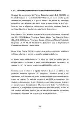 99
6.4.2.1.1 Plan de descontaminación Fundición Hernán Videla Lira
Respecto del cumplimiento del Plan de Descontaminación, D.S. 180/1995, en
los alrededores de la Fundición Hernán Videla Lira, se puede señalar que la
empresa dio cumplimiento a lo que se refiere a los límites de emisiones
establecidos para Material Particulado, azufre y arsénico hasta el año 2000,
fecha en que se efectuó un mejoramiento tecnológico quedando fuera de
servicio antiguo horno reverbero, principal fuente de emisiones.
Luego del año 2000, entraron en vigencia las normas primarias de calidad del
aire D.S. 113/2002 Norma Primaria de Calidad del Aire Para Dióxido de Azufre
(SO2); D.S. 59/98 Norma Primaria de Calidad del Aire para Material Particulado
Respirable MP-10; D.S. Nº 165/99 Norma de Emisión para la Regulación del
Contaminante Arsénico Emitido al Aire.
Desde el año 2003 al 2009 la norma primaria como concentración anual para
anhídrido sulfuroso se cumplió en todas las estaciones de la red.
La norma como concentración de 24 horas, se ubica en latencia para la
estación monitora ubicada en el sector de Estación Paipote, manteniendo un
valor de 201,3 y 241 ug/Nm3
en los trienios 2006-2008 y 2007-2009
Como se puede observar en el registro mantenido desde el año 2003, se han
producido diferentes episodios de emergencia ambiental debido a las
operaciones de la fundición los cuales se han producido principalmente en los
meses de invierno. En particular durante el año 2009 se presentaron dos
situaciones de superación de los índices de emergencia para dióxido de azufre
en las comunas de Copiapó debido al funcionamiento de las Fundición Hernán
Videla Lira, lo cual provocó diferentes denuncias de la comunidad y el inicio de
dos Sumarios Sanitarios debido a que las medidas operacionales que toma la
empresa para evitar este tipo de episodios, no fueron efectivas.
 