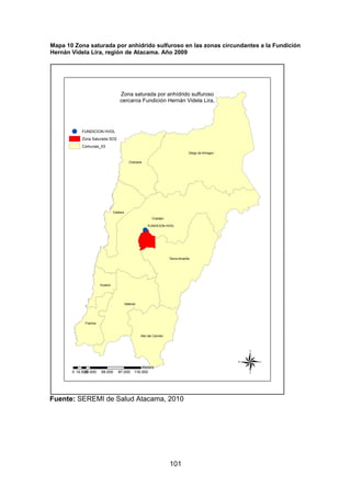 101
Mapa 10 Zona saturada por anhídrido sulfuroso en las zonas circundantes a la Fundición
Hernán Videla Lira, región de Atacama. Año 2009
Fuente: SEREMI de Salud Atacama, 2010
!
Copiapo
Diego de Almagro
Vallenar
Tierra Amarilla
Chanaral
Caldera
Freirina
Alto del Carmen
Huasco
FUNDICION HVDL
Zona saturada por anhídrido sulfuroso
cercanía Fundición Hernán Videla Lira,
0 29.000 58.000 87.000 116.00014.500
Meters
®
! FUNDICION HVDL
Zona Saturada SO2
Comunas_03
 