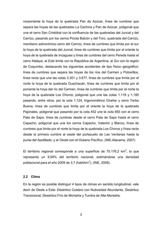 3
norponiente la hoya de la quebrada Pan de Azúcar, línea de cumbres que
separa las hoyas de las quebradas La Cachina y Pan de Azúcar, poligonal que
une el cerro San Cristóbal con la confluencia de las quebradas del Juncal y del
Carrizo, pasando por los cerros Picota Balcón y del Toro, quebrada del Carrizo,
meridiano astronómico cerro del Carrizo, línea de cumbres que limita por el sur
la hoya de la quebrada del Juncal, línea de cumbres que limita por el oriente la
hoya de la quebrada de Incaguasi y línea de cumbres del cerro Pereda hasta el
cerro Atalaya; al Este limita con la República de Argentina; al Sur con la región
de Coquimbo, destacando los siguientes accidentes de tipo físico–geográfico:
línea de cumbres que separa las hoyas de los ríos del Carmen y Potrerillos,
línea recta que une las cotas 3.301 y 3.677, línea de cumbres que limita por el
norte la hoya de la quebrada Guachacán, línea de cumbres que limita por el
poniente la hoya del río del Carmen, línea de cumbres que limita por el norte la
hoya de la quebrada Los Choros, poligonal que une las cotas 1.116 y 1.180
pasando, entre otros, por la cota 1.124, trigonométrico Chañar y cerro Yerba
Buena; línea de cumbres que limita por el oriente la hoya de la quebrada
Pajonales, poligonal que pasando por la cota 452 une la cota 693 con el cerro
Pata de Sapo, línea de cumbres desde el cerro Pata de Sapo hasta el cerro
Capacho, poligonal que une los cerros Capacho, Valentín y Blanco, línea de
cumbres que limita por el norte la hoya de la quebrada Los Choros y línea recta
desde la primera cumbre al oeste del portezuelo de Las Ventanas hasta la
punta del Apolillado; y al Oeste con el Océano Pacífico. (INE-Atacama, 2007)
El territorio regional corresponde a una superficie de 75.176,2 km2
, lo que
representa un 9,94% del territorio nacional, estimándose una densidad
poblacional para el año 2009 de 3,7 (habt/km2
). (INE, 2009).
2.2 Clima
En la región es posible distinguir 4 tipos de climas en sentido longitudinal, vale
decir de Oeste a Este: Desértico Costero con Nubosidad Abundante, Desértico
Transicional, Desértico Frío de Montaña y Tundra de Alta Montaña.
 