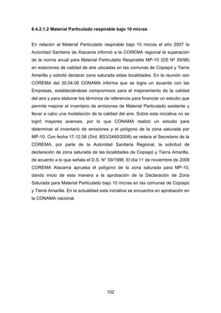 102
6.4.2.1.2 Material Particulado respirable bajo 10 micras
En relación al Material Particulado respirable bajo 10 micras el año 2007 la
Autoridad Sanitaria de Atacama informó a la COREMA regional la superación
de la norma anual para Material Particulado Respirable MP-10 (DS Nº 59/98)
en estaciones de calidad de aire ubicadas en las comunas de Copiapó y Tierra
Amarilla y solicitó declarar zona saturada estas localidades. En la reunión con
COREMA del 30.04.08 CONAMA informa que se logra un acuerdo con las
Empresas, estableciéndose compromisos para el mejoramiento de la calidad
del aire y para elaborar los términos de referencia para financiar un estudio que
permita mejorar el inventario de emisiones de Material Particulado existente y
llevar a cabo una modelación de la calidad del aire. Sobre esta iniciativa no se
logró mayores avances, por lo que CONAMA realizó un estudio para
determinar el inventario de emisiones y el polígono de la zona saturada por
MP-10. Con fecha 17.12.08 (Ord. BS3/2460/2008) se reitera al Secretario de la
COREMA, por parte de la Autoridad Sanitaria Regional, la solicitud de
declaración de zona saturada de las localidades de Copiapó y Tierra Amarilla,
de acuerdo a lo que señala el D.S. N° 59/1998. El día 11 de noviembre de 2009
COREMA Atacama aprueba el polígono de la zona saturada para MP-10,
dando inicio de esta manera a la aprobación de la Declaración de Zona
Saturada para Material Particulado bajo 10 micras en las comunas de Copiapó
y Tierra Amarilla. En la actualidad esta iniciativa se encuentra en aprobación en
la CONAMA nacional.
 