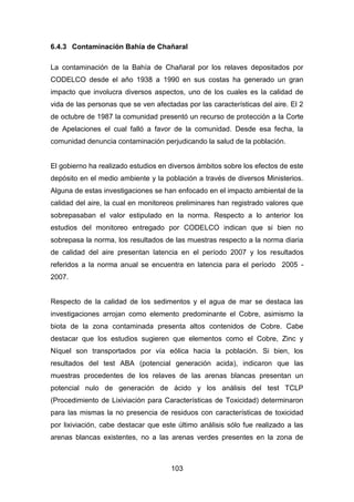 103
6.4.3 Contaminación Bahía de Chañaral
La contaminación de la Bahía de Chañaral por los relaves depositados por
CODELCO desde el año 1938 a 1990 en sus costas ha generado un gran
impacto que involucra diversos aspectos, uno de los cuales es la calidad de
vida de las personas que se ven afectadas por las características del aire. El 2
de octubre de 1987 la comunidad presentó un recurso de protección a la Corte
de Apelaciones el cual falló a favor de la comunidad. Desde esa fecha, la
comunidad denuncia contaminación perjudicando la salud de la población.
El gobierno ha realizado estudios en diversos ámbitos sobre los efectos de este
depósito en el medio ambiente y la población a través de diversos Ministerios.
Alguna de estas investigaciones se han enfocado en el impacto ambiental de la
calidad del aire, la cual en monitoreos preliminares han registrado valores que
sobrepasaban el valor estipulado en la norma. Respecto a lo anterior los
estudios del monitoreo entregado por CODELCO indican que si bien no
sobrepasa la norma, los resultados de las muestras respecto a la norma diaria
de calidad del aire presentan latencia en el período 2007 y los resultados
referidos a la norma anual se encuentra en latencia para el período 2005 -
2007.
Respecto de la calidad de los sedimentos y el agua de mar se destaca las
investigaciones arrojan como elemento predominante el Cobre, asimismo la
biota de la zona contaminada presenta altos contenidos de Cobre. Cabe
destacar que los estudios sugieren que elementos como el Cobre, Zinc y
Níquel son transportados por vía eólica hacia la población. Si bien, los
resultados del test ABA (potencial generación acida), indicaron que las
muestras procedentes de los relaves de las arenas blancas presentan un
potencial nulo de generación de ácido y los análisis del test TCLP
(Procedimiento de Lixiviación para Características de Toxicidad) determinaron
para las mismas la no presencia de residuos con características de toxicidad
por lixiviación, cabe destacar que este último análisis sólo fue realizado a las
arenas blancas existentes, no a las arenas verdes presentes en la zona de
 