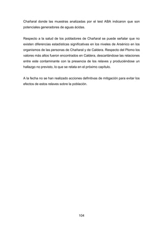104
Chañaral donde las muestras analizadas por el test ABA indicaron que son
potenciales generadores de aguas ácidas.
Respecto a la salud de los pobladores de Chañaral se puede señalar que no
existen diferencias estadísticas significativas en los niveles de Arsénico en los
organismos de las personas de Chañaral y de Caldera. Respecto del Plomo los
valores más altos fueron encontrados en Caldera, descartándose las relaciones
entre este contaminante con la presencia de los relaves y produciéndose un
hallazgo no previsto, lo que se relata en el próximo capítulo.
A la fecha no se han realizado acciones definitivas de mitigación para evitar los
efectos de estos relaves sobre la población.
 