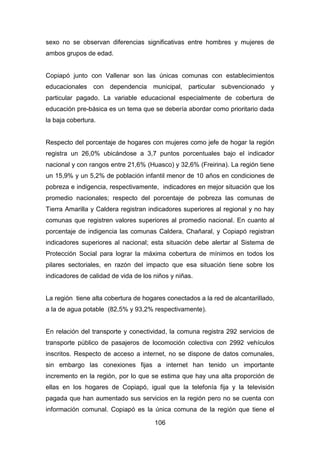 106
sexo no se observan diferencias significativas entre hombres y mujeres de
ambos grupos de edad.
Copiapó junto con Vallenar son las únicas comunas con establecimientos
educacionales con dependencia municipal, particular subvencionado y
particular pagado. La variable educacional especialmente de cobertura de
educación pre-básica es un tema que se debería abordar como prioritario dada
la baja cobertura.
Respecto del porcentaje de hogares con mujeres como jefe de hogar la región
registra un 26,0% ubicándose a 3,7 puntos porcentuales bajo el indicador
nacional y con rangos entre 21,6% (Huasco) y 32,6% (Freirina). La región tiene
un 15,9% y un 5,2% de población infantil menor de 10 años en condiciones de
pobreza e indigencia, respectivamente, indicadores en mejor situación que los
promedio nacionales; respecto del porcentaje de pobreza las comunas de
Tierra Amarilla y Caldera registran indicadores superiores al regional y no hay
comunas que registren valores superiores al promedio nacional. En cuanto al
porcentaje de indigencia las comunas Caldera, Chañaral, y Copiapó registran
indicadores superiores al nacional; esta situación debe alertar al Sistema de
Protección Social para lograr la máxima cobertura de mínimos en todos los
pilares sectoriales, en razón del impacto que esa situación tiene sobre los
indicadores de calidad de vida de los niños y niñas.
La región tiene alta cobertura de hogares conectados a la red de alcantarillado,
a la de agua potable (82,5% y 93,2% respectivamente).
En relación del transporte y conectividad, la comuna registra 292 servicios de
transporte público de pasajeros de locomoción colectiva con 2992 vehículos
inscritos. Respecto de acceso a internet, no se dispone de datos comunales,
sin embargo las conexiones fijas a internet han tenido un importante
incremento en la región, por lo que se estima que hay una alta proporción de
ellas en los hogares de Copiapó, igual que la telefonía fija y la televisión
pagada que han aumentado sus servicios en la región pero no se cuenta con
información comunal. Copiapó es la única comuna de la región que tiene el
 