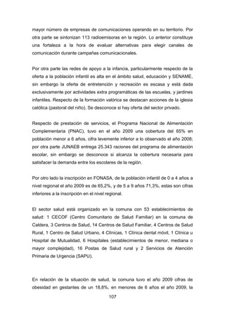 107
mayor número de empresas de comunicaciones operando en su territorio. Por
otra parte se sintonizan 113 radioemisoras en la región. Lo anterior constituye
una fortaleza a la hora de evaluar alternativas para elegir canales de
comunicación durante campañas comunicacionales.
Por otra parte las redes de apoyo a la infancia, particularmente respecto de la
oferta a la población infantil es alta en el ámbito salud, educación y SENAME,
sin embargo la oferta de entretención y recreación es escasa y está dada
exclusivamente por actividades extra programáticas de las escuelas, y jardines
infantiles. Respecto de la formación valórica se destacan acciones de la iglesia
católica (pastoral del niño). Se desconoce si hay oferta del sector privado.
Respecto de prestación de servicios, el Programa Nacional de Alimentación
Complementaria (PNAC), tuvo en el año 2009 una cobertura del 65% en
población menor a 6 años, cifra levemente inferior a lo observado el año 2008;
por otra parte JUNAEB entrega 25.343 raciones del programa de alimentación
escolar, sin embargo se desconoce si alcanza la cobertura necesaria para
satisfacer la demanda entre los escolares de la región.
Por otro lado la inscripción en FONASA, de la población infantil de 0 a 4 años a
nivel regional el año 2009 es de 65,2%, y de 5 a 9 años 71,3%, estas son cifras
inferiores a la inscripción en el nivel regional.
El sector salud está organizado en la comuna con 53 establecimientos de
salud: 1 CECOF (Centro Comunitario de Salud Familiar) en la comuna de
Caldera, 3 Centros de Salud, 14 Centros de Salud Familiar, 4 Centros de Salud
Rural, 1 Centro de Salud Urbano, 4 Clínicas, 1 Clínica dental móvil, 1 Clínica u
Hospital de Mutualidad, 6 Hospitales (establecimientos de menor, mediana o
mayor complejidad), 16 Postas de Salud rural y 2 Servicios de Atención
Primaria de Urgencia (SAPU).
En relación de la situación de salud, la comuna tuvo el año 2009 cifras de
obesidad en gestantes de un 18,8%, en menores de 6 años el año 2009, la
 