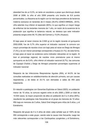 108
obesidad fue de un 9,3%, en tanto en escolares a pesar que disminuyo desde
2006 al 2008, la cifra el año 2009 presenta una brecha de 8,9 puntos
porcentuales. La Atacama es la región con la más baja prevalencia de lactancia
materna exclusiva en lactantes de 6 meses (30,4%) (EINCV-MINSAL, 2010),
cifra además muy inferior al esperado (60%), lo que significa un mayor riesgo
de enfermar de los lactantes menores de 1 año, en razón de la ausencia de la
protección que significa la lactancia natural, se destaca que este indicador
presenta rangos entre 94,1% (Alto del Carmen) y 15,9% (Huasco).
El bajo peso al nacer (menos de 2.500 g) en la región durante el quinquenio
2002-2006, fue de 5,7% cifra superior al indicador nacional, la comuna con
mayor porcentaje de nacidos vivos con bajo peso al nacer es Diego de Almagro
(7,3%) y la con menor porcentaje corresponde a Huasco (4,1%); de esta forma,
el bajo peso al nacer se evidencia como indicador relevantes en la región. Si
bien el porcentaje regional, de nacidos vivos prematuros para el mismo
quinquenio es de 6,4%, cifra inferior al indicador nacional (6,7%), las comunas
de Copiapó Chañal y Diego de Almagro presentan porcentajes superiores al
indicador nacional.
Respecto de las Infecciones Respiratorias Agudas (IRA), el 44,0% de las
consultas realizadas en establecimientos de atención primaria, son por causas
respiratorias, y de éstas el 33,1% son derivadas a salas de IRA para
tratamiento.
En relación a patologías con Garantías Explícitas en Salud (GES), en población
menor de 10 años, la comuna registró entre el año 2008 y 2009 un total de
14.554 casos, la mayor proporción de ellos en población de 0 a 4 años (85%),
resultando las patologías más frecuentes en el grupo de menores de 10 años:
IRA baja en menores de 5 años, Salud Oral Integral para niños de 6 años, y el
Estrabismo.
Respecto del grupo de 0 a 4 años de edad, cabe señalar que el 100% de las
IRA corresponde a este grupo, siendo esta la causa más frecuente, luego las
más relevantes corresponden a las Cardiopatías congénitas y el Estrabismo,
 