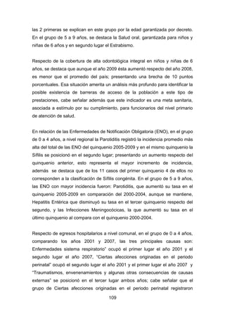 109
las 2 primeras se explican en este grupo por la edad garantizada por decreto.
En el grupo de 5 a 9 años, se destaca la Salud oral, garantizada para niños y
niñas de 6 años y en segundo lugar el Estrabismo.
Respecto de la cobertura de alta odontológica integral en niños y niñas de 6
años, se destaca que aunque el año 2009 ésta aumentó respecto del año 2008,
es menor que el promedio del país; presentando una brecha de 10 puntos
porcentuales. Esa situación amerita un análisis más profundo para identificar la
posible existencia de barreras de acceso de la población a este tipo de
prestaciones, cabe señalar además que este indicador es una meta sanitaria,
asociada a estímulo por su cumplimiento, para funcionarios del nivel primario
de atención de salud.
En relación de las Enfermedades de Notificación Obligatoria (ENO), en el grupo
de 0 a 4 años, a nivel regional la Parotiditis registró la incidencia promedio más
alta del total de las ENO del quinquenio 2005-2009 y en el mismo quinquenio la
Sífilis se posicionó en el segundo lugar; presentando un aumento respecto del
quinquenio anterior, esto representa el mayor incremento de incidencia,
además se destaca que de los 11 casos del primer quinquenio 4 de ellos no
corresponden a la clasificación de Sífilis congénita. En el grupo de 5 a 9 años,
las ENO con mayor incidencia fueron: Parotiditis, que aumentó su tasa en el
quinquenio 2005-2009 en comparación del 2000-2004, aunque se mantiene,
Hepatitis Entérica que disminuyó su tasa en el tercer quinquenio respecto del
segundo, y las Infecciones Meningocócicas, la que aumentó su tasa en el
último quinquenio al compara con el quinquenio 2000-2004.
Respecto de egresos hospitalarios a nivel comunal, en el grupo de 0 a 4 años,
comparando los años 2001 y 2007, las tres principales causas son:
Enfermedades sistema respiratorio” ocupó el primer lugar el año 2001 y el
segundo lugar el año 2007, “Ciertas afecciones originadas en el periodo
perinatal” ocupó el segundo lugar el año 2001 y el primer lugar el año 2007 y
“Traumatismos, envenenamientos y algunas otras consecuencias de causas
externas” se posicionó en el tercer lugar ambos años; cabe señalar que el
grupo de Ciertas afecciones originadas en el periodo perinatal registraron
 