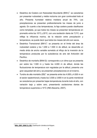 4
 Desértico de Costero con Nubosidad Abundante (BWn)1
: se caracteriza
por presentar nubosidad y niebla nocturna con gran continuidad todo el
año. Presenta humedad relativa mediana anual de 74%. Las
precipitaciones se presentan preferentemente los meses de junio a
agosto. En cuanto a las temperaturas, la faja costera puede clasificarse
como templada, ya que todos los meses se presentan temperaturas en
promedio entre los 10°C y 20°C, con una oscilación diaria de 7,5°C, que
refleja la influencia marina, de la relación entre precipitación y
temperatura, se puede decir que todos los meses del año son secos.
 Desértico Transicional (BW1)1
: se presenta en el límite del área de
nubosidad costera y los 1.200 a 1.500 m de altitud, se desarrolla un
medio árido de ancho variable sometido al influjo de la inversión de la
temperatura producida por la subsidencia de aire del Anticiclón del
Pacífico.
 Desértico de montaña (BWk’G): corresponde a un clima que se presenta
por sobre los 1.500 m y hasta los 4.000 m de altitud, donde las
fluctuaciones de temperatura son reguladas por la altitud, presenta una
gran sequedad del aire y se presentan precipitaciones en el invierno.
 Tundra de alta montaña (EB)1:
se presenta entre los 4.000 y 4.500 m en
el sector septentrional y hasta los 3.500 a 3.800 m en la parte meridional
se caracteriza por presentar bajas temperaturas durante todo el año, con
variación bajo y sobre cero, presentando oscilaciones diarias de
temperatura superiores a 15°C (INE-Atacama, 2007).
1
BWn, BW1, BWk’G y EB: Clasificación climática de Köppen.
 