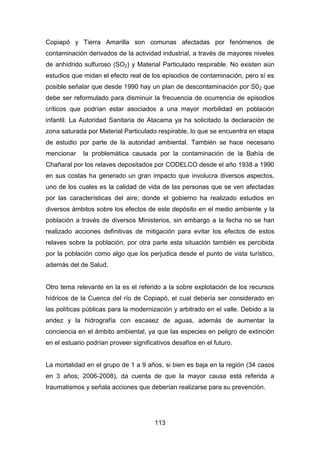 113
Copiapó y Tierra Amarilla son comunas afectadas por fenómenos de
contaminación derivados de la actividad industrial, a través de mayores niveles
de anhídrido sulfuroso (SO2) y Material Particulado respirable. No existen aún
estudios que midan el efecto real de los episodios de contaminación, pero sí es
posible señalar que desde 1990 hay un plan de descontaminación por S02 que
debe ser reformulado para disminuir la frecuencia de ocurrencia de episodios
críticos que podrían estar asociados a una mayor morbilidad en población
infantil. La Autoridad Sanitaria de Atacama ya ha solicitado la declaración de
zona saturada por Material Particulado respirable, lo que se encuentra en etapa
de estudio por parte de la autoridad ambiental. También se hace necesario
mencionar la problemática causada por la contaminación de la Bahía de
Chañaral por los relaves depositados por CODELCO desde el año 1938 a 1990
en sus costas ha generado un gran impacto que involucra diversos aspectos,
uno de los cuales es la calidad de vida de las personas que se ven afectadas
por las características del aire; donde el gobierno ha realizado estudios en
diversos ámbitos sobre los efectos de este depósito en el medio ambiente y la
población a través de diversos Ministerios, sin embargo a la fecha no se han
realizado acciones definitivas de mitigación para evitar los efectos de estos
relaves sobre la población, por otra parte esta situación también es percibida
por la población como algo que los perjudica desde el punto de vista turístico,
además del de Salud.
Otro tema relevante en la es el referido a la sobre explotación de los recursos
hídricos de la Cuenca del río de Copiapó, el cual debería ser considerado en
las políticas públicas para la modernización y arbitrado en el valle. Debido a la
aridez y la hidrografía con escasez de aguas, además de aumentar la
conciencia en el ámbito ambiental, ya que las especies en peligro de extinción
en el estuario podrían proveer significativos desafíos en el futuro.
La mortalidad en el grupo de 1 a 9 años, si bien es baja en la región (34 casos
en 3 años; 2006-2008), da cuenta de que la mayor causa está referida a
traumatismos y señala acciones que deberían realizarse para su prevención.
 