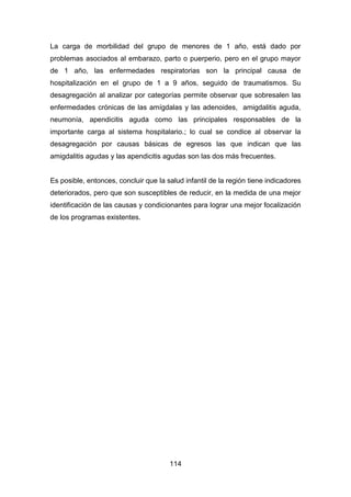 114
La carga de morbilidad del grupo de menores de 1 año, está dado por
problemas asociados al embarazo, parto o puerperio, pero en el grupo mayor
de 1 año, las enfermedades respiratorias son la principal causa de
hospitalización en el grupo de 1 a 9 años, seguido de traumatismos. Su
desagregación al analizar por categorías permite observar que sobresalen las
enfermedades crónicas de las amígdalas y las adenoides, amigdalitis aguda,
neumonía, apendicitis aguda como las principales responsables de la
importante carga al sistema hospitalario.; lo cual se condice al observar la
desagregación por causas básicas de egresos las que indican que las
amigdalitis agudas y las apendicitis agudas son las dos más frecuentes.
Es posible, entonces, concluir que la salud infantil de la región tiene indicadores
deteriorados, pero que son susceptibles de reducir, en la medida de una mejor
identificación de las causas y condicionantes para lograr una mejor focalización
de los programas existentes.
 
