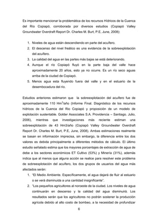 6
Es importante mencionar la problemática de los recursos Hídricos de la Cuenca
del Río Copiapó, corroborada por diversos estudios (Copiapó Valley
Groundwater Overdraft Report Dr. Charles M. Burt, P.E, June, 2008):
1. Niveles de agua están descendiendo en parte del acuífero.
2. El descenso del nivel freático es una evidencia de la sobreexplotación
del acuífero.
3. La calidad del agua en las partes más bajas se está deteriorando.
4. Aunque el río Copiapó fluyó en la parte baja del valle hace
aproximadamente 20 años, esto ya no ocurre. Es un río seco aguas
arriba de la ciudad de Copiapó.
5. Menos agua esta fluyendo fuera del valle y en el estuario de la
desembocadura del río.
Estudios anteriores estimaron que la sobreexplotación del acuífero fue de
aproximadamente 110 Hm3
/año (Informe Final. Diagnóstico de los recursos
hídricos de la Cuenca del Rio Copiapó y proposición de un modelo de
explotación sustentable. Golder Associates S.A. Providencia – Santiago. Julio,
2006), mientras que investigaciones más reciente estiman una
sobreexplotación de 43 Hm3/año (Copiapó Valley Groundwater Overdraft
Report Dr. Charles M. Burt, P.E, June, 2008). Ambas estimaciones realmente
se basan en información imprecisa, sin embargo, la diferencia entre los dos
valores es debida principalmente a diferentes métodos de cálculo. El último
estudio señalado estima que los mayores porcentajes de extracción de agua de
debe a los sectores económicos ET Cultivo (53%) y Minería (31%), además
indica que al menos que alguna acción se realice para resolver este problema
de sobreexplotación del acuífero, los dos grupos de usuarios del agua más
afectados serán:
1. “El Medio Ambiente. Específicamente, el agua dejará de fluir al estuario
o se verá disminuida a una cantidad insignificante”.
2. “Los pequeños agricultores al noroeste de la ciudad. Los niveles de agua
continuarán en descenso y la calidad del agua disminuirá. Los
resultados serán que los agricultores no podrán sostener la producción
agrícola debido al alto costo de bombeo, a la necesidad de profundizar
 