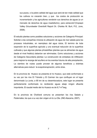 7
sus pozos, o la pobre calidad del agua que será de tan mala calidad que
los cultivos no crecerán bien, y que los costos de producción se
incrementarán y los agricultores venderán sus derechos de aguas (a un
mercado de derechos de agua insatisfecho), para extracción”(Copiapó
Valley Groundwater Overdraft Report Dr. Charles M. Burt, P.E, June,
2008).
El estudio plantea como posibles soluciones y acciones de Categoría Principal:
Solicitar a las compañías mineras la utilización de agua de mar salada para los
procesos industriales, en reemplazo del agua dulce, El termino de toda
expansión de la superficie agrícola y una eventual reducción de la superficie
cultivada y que algunas plantas phreatofitas (plantas que se alimentan de agua
desde el nivel freático) deberían ser eliminadas. Como soluciones y acciones
de Categoría Secundaria plantea: La construcción de embalses de infiltración
para mejorar la recarga del acuífero en los eventos futuros de alta precipitación,
La siembra de nubes puede proveer de algunos beneficios y distintas
alternativas para reducir la evapotranspiración, entre otras.
En la provincia de Huasco se presenta el rio Huasco, que está conformado a
su vez por los ríos El Tránsito y El Carmen los que confluyen en el lugar
denominado La Junta, a 90 km de su desembocadura, este lugar se presenta
perfectamente conformado no recibiendo aguas abajo ningún afluente
importante. El caudal medio del rio Huasco es de 6,7 m3
/seg.
En la provincia de Chañaral comuna se presentan los ríos Salado y
Pedernales, los que a su vez dan origen al río La Ola. (INE-Atacama, 2007).
 