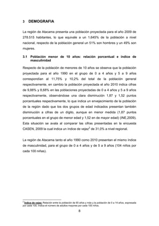 8
3 DEMOGRAFIA
La región de Atacama presenta una población proyectada para el año 2009 de
278.515 habitantes, lo que equivale a un 1,645% de la población a nivel
nacional, respecto de la población general un 51% son hombres y un 49% son
mujeres.
3.1 Población menor de 10 años: relación porcentual e índice de
masculinidad
Respecto de la población de menores de 10 años se observa que la población
proyectada para el año 1990 en el grupo de 0 a 4 años y 5 a 9 años
correspondían al 11,75% y 10,2% del total de la población general
respectivamente, en cambio la población proyectada el año 2010 indica cifras
de 9,88% y 8,68% en las poblaciones proyectadas de 0 a 4 años y 5 a 9 años
respectivamente, observándose una clara disminución 1,87 y 1,52 puntos
porcentuales respectivamente, lo que indica un envejecimiento de la población
de la región dado que los dos grupos de edad indicados presentan también
disminución a cifras de un dígito, aunque en menor medida (1,87 puntos
porcentuales en el grupo de menor edad y 1,52 en de mayor edad) (INE,2009).
Esta situación se avala al comparar las cifras presentadas en la encuesta
CASEN, 2009 la cual indica un índice de vejez2
de 31,0% a nivel regional.
La región de Atacama tanto el año 1990 como 2010 presentan el mismo índice
de masculinidad, para el grupo de 0 a 4 años y de 5 a 9 años (104 niños por
cada 100 niñas).
2
Índice de vejez: Relación entre la población de 65 años y más y la población de 0 a 14 años, expresada
por cada 100. Indica el número de adultos mayores por cada 100 niños.
 