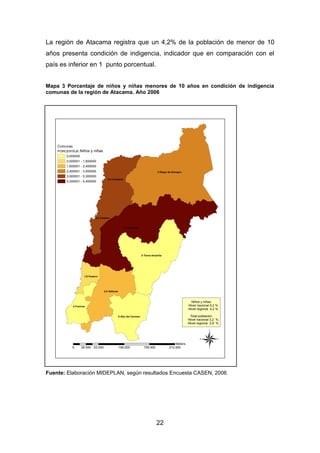 22
La región de Atacama registra que un 4,2% de la población de menor de 10
años presenta condición de indigencia, indicador que en comparación con el
país es inferior en 1 punto porcentual.
Mapa 3 Porcentaje de niños y niñas menores de 10 años en condición de indigencia
comunas de la región de Atacama. Año 2006
Fuente: Elaboración MIDEPLAN, según resultados Encuesta CASEN, 2006
5,4 Copiapó
3 Diego de Almagro
0 Tierra Amarilla
2,4 Vallenar
5,3 Chañaral
0 Alto del Carmen
5,3 Caldera
0 Freirina
1,6 Huasco
®0 53.000 106.000 159.000 212.00026.500
Meters
Niños y niñas
Comunas
PORCENTAJE
0,000000
0,000001 - 1,600000
1,600001 - 2,400000
2,400001 - 3,000000
3,000001 - 5,300000
5,300001 - 5,400000
Niños y niñas:
-Nivel nacional 5,2 %
-Nivel regional 4,2 %
Total población:
-Nivel nacional 3,2 %
-Nivel regional 2,8 %
 