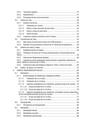 5.2.3 Televisión pagada .................................................................................37
5.2.4 Radiodifusión.........................................................................................37
5.2.5 Empresas de las comunicaciones..........................................................38
5.3 Estilos de vida .............................................................................................39
5.3.1 Estado nutricional..................................................................................39
5.3.1.1 Gestantes en control.......................................................................39
5.3.1.2 Niños y niñas menores de seis años ..............................................40
5.3.1.3 Niños y niñas de seis años .............................................................41
5.3.1.4 Déficit de talla.................................................................................42
5.3.2 Lactancia materna exclusiva a los 6 meses...........................................42
5.4 Condiciones de Vida....................................................................................44
5.4.1 Bajo peso al nacimiento (menos de 2.500 gramos) ...............................44
5.4.2 Nacidos vivos prematuros (menos de 37 semanas de gestación)..........45
5.5 Sistema de salud y redes ............................................................................46
5.5.1 Establecimientos de Salud.....................................................................46
5.5.2 Población menores de 10 años pertenecientes a Fondo Nacional de
Salud...................................................................................................................50
5.5.3 Infecciones Respiratorias Agudas..........................................................50
5.5.4 Coberturas de las patologías pertenecientes a garantías explicitas en
salud (GES) en menores de 10 años .................................................................51
5.5.5 Coberturas alta odontológica integral en niños y niñas de 6 años..........56
5.6 Redes de apoyo a la infancia .....................................................................57
6 DAÑO E INEQUIDAD EN SALUD.......................................................................66
6.1 Morbilidad....................................................................................................66
6.1.1 Enfermedades de Notificación Obligatoria (ENO) ..................................66
6.1.1.1 Población de 0 a 4 años .................................................................66
6.1.1.2 Población de 5 a 9 años .................................................................70
6.1.1.3 Egresos hospitalarios por residencia, grandes grupos de causas...72
6.1.1.3.1 Grupo de edad de 0 a 4 años.....................................................72
6.1.1.3.2 Grupo de edad de 5 a 9 años.....................................................75
6.1.1.4 Egresos hospitalarios por residencia, principales causas específicas
de los principales grandes grupos de causas..................................................77
6.1.1.4.1 Grupo de edad de 0 a 4 años.....................................................77
6.1.1.4.2 Grupo de edad de 5 a 9 años.....................................................78
6.2 Discapacidad...............................................................................................80
6.2.1 Prevalencia de discapacidad .................................................................80
6.3 Mortalidad ...................................................................................................82
6.3.1 Mortalidad infantil ..................................................................................82
6.3.2 Mortalidad neonatal ...............................................................................84
6.3.3 Mortalidad postneonatal ........................................................................86
 