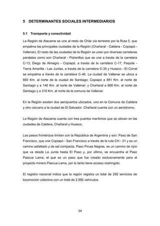 34
5 DETERMINANTES SOCIALES INTERMEDIARIOS
5.1 Transporte y conectividad
La Región de Atacama se une al resto de Chile vía terrestre por la Ruta 5, que
empalma las principales ciudades de la Región (Chañaral - Caldera - Copiapó -
Vallenar). El resto de las ciudades de la Región se unen por diversas carreteras
paralelas como son Chañaral - Potrerillos que se une a través de la carretera
C-13; Diego de Almagro - Copiapó, a través de la carretera C-17; Paipote -
Tierra Amarilla - Las Juntas, a través de la carretera C-35 y Huasco - El Corral
se empalma a través de la carretera C-46. La ciudad de Vallenar se ubica a
660 Km. al norte de la ciudad de Santiago; Copiapó a 881 Km. al norte de
Santiago y a 146 Km. al norte de Vallenar; y Chañaral a 868 Km. al norte de
Santiago y a 310 Km. al norte de la comuna de Vallenar.
En la Región existen dos aeropuertos ubicados, uno en la Comuna de Caldera
y otro cercano a la ciudad de El Salvador. Chañaral cuenta con un aeródromo.
La Región de Atacama cuenta con tres puertos marítimos que se ubican en las
ciudades de Caldera, Chañaral y Huasco.
Los pasos fronterizos limitan con la República de Argentina y son: Paso de San
Francisco, que une Copiapó - San Francisco a través de la ruta CH - 31 y es un
camino asfaltado y de sal compacta. Paso Pircas Negras, es un camino de ripio
que va desde La Junta hasta El Paso y, por último, se encuentra el Paso
Pascua Lama, el que es un paso que fue creado exclusivamente para el
proyecto minero Pascua Lama, por lo tanto tiene acceso restringido.
El registro nacional indica que la región registra un total de 292 servicios de
locomoción colectiva con un total de 2.992 vehículos.
 