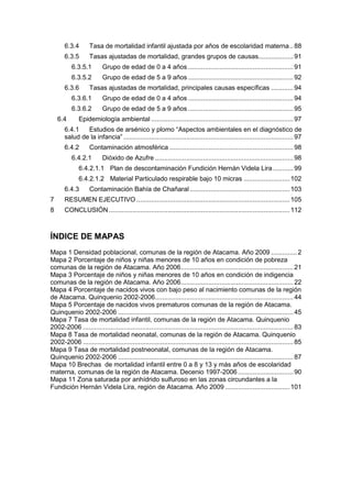 6.3.4 Tasa de mortalidad infantil ajustada por años de escolaridad materna..88
6.3.5 Tasas ajustadas de mortalidad, grandes grupos de causas...................91
6.3.5.1 Grupo de edad de 0 a 4 años .........................................................91
6.3.5.2 Grupo de edad de 5 a 9 años .........................................................92
6.3.6 Tasas ajustadas de mortalidad, principales causas específicas ............94
6.3.6.1 Grupo de edad de 0 a 4 años .........................................................94
6.3.6.2 Grupo de edad de 5 a 9 años .........................................................95
6.4 Epidemiología ambiental .............................................................................97
6.4.1 Estudios de arsénico y plomo “Aspectos ambientales en el diagnóstico de
salud de la infancia” ............................................................................................97
6.4.2 Contaminación atmosférica ...................................................................98
6.4.2.1 Dióxido de Azufre ...........................................................................98
6.4.2.1.1 Plan de descontaminación Fundición Hernán Videla Lira ...........99
6.4.2.1.2 Material Particulado respirable bajo 10 micras .........................102
6.4.3 Contaminación Bahía de Chañaral ......................................................103
7 RESUMEN EJECUTIVO ...................................................................................105
8 CONCLUSIÓN..................................................................................................112
ÍNDICE DE MAPAS
Mapa 1 Densidad poblacional, comunas de la región de Atacama. Año 2009 ..............2
Mapa 2 Porcentaje de niños y niñas menores de 10 años en condición de pobreza
comunas de la región de Atacama. Año 2006.............................................................21
Mapa 3 Porcentaje de niños y niñas menores de 10 años en condición de indigencia
comunas de la región de Atacama. Año 2006.............................................................22
Mapa 4 Porcentaje de nacidos vivos con bajo peso al nacimiento comunas de la región
de Atacama. Quinquenio 2002-2006...........................................................................44
Mapa 5 Porcentaje de nacidos vivos prematuros comunas de la región de Atacama.
Quinquenio 2002-2006 ...............................................................................................45
Mapa 7 Tasa de mortalidad infantil, comunas de la región de Atacama. Quinquenio
2002-2006 ..................................................................................................................83
Mapa 8 Tasa de mortalidad neonatal, comunas de la región de Atacama. Quinquenio
2002-2006 ..................................................................................................................85
Mapa 9 Tasa de mortalidad postneonatal, comunas de la región de Atacama.
Quinquenio 2002-2006 ...............................................................................................87
Mapa 10 Brechas de mortalidad infantil entre 0 a 8 y 13 y más años de escolaridad
materna, comunas de la región de Atacama. Decenio 1997-2006 ..............................90
Mapa 11 Zona saturada por anhídrido sulfuroso en las zonas circundantes a la
Fundición Hernán Videla Lira, región de Atacama. Año 2009 ...................................101
 