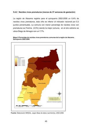 45
5.4.2 Nacidos vivos prematuros (menos de 37 semanas de gestación)
La región de Atacama registra para el quinquenio 2002-2006 un 6,4% de
nacidos vivos prematuros, ésta cifra es inferior al indicador nacional por 0,3
puntos porcentuales. La comuna con menor porcentaje de nacidos vivos con
prematurez es Freirina (4,5%) siendo la mejor comuna, en el otro extremo se
ubica Diego de Almagro con un 7,7%.
Mapa 5 Porcentaje de nacidos vivos prematuros comunas de la región de Atacama.
Quinquenio 2002-2006
Fuente: Elaboración MINSAL, según Base de datos nacimientos, 2002-2006
7,1 Copiapó
7,7 Diego de Almagro
6 Tierra Amarilla
5,1 Vallenar
7,3 Chañaral
6 Alto del Carmen
6,7 Caldera
4,5 Freirina
5,2 Huasco
Comunas
Porcentaje
4,500000
4,500001 - 5,200000
5,200001 - 6,000000
6,000001 - 6,700000
6,700001 - 7,300000
7,300001 - 7,700000
®
0 42.500 85.000 127.500 170.00021.250
Meters
Prematuros
Quinquenio 2002-2006
-Porcentaje nacional 6,7 %
-Porcentaje regional 6.4 %
* Menos de 37 semanas de gestación
 