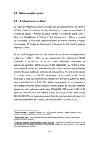46
5.5 Sistema de salud y redes
5.5.1 Establecimientos de Salud
La región de Atacama el año 2010 contaba con 53 establecimientos de salud: 1
CECOF (Centro Comunitario de Salud Familiar) en la comuna de Caldera, 3
Centros de Salud, 14 Centros de Salud Familiar, 4 Centros de Salud Rural, 1
Centro de Salud Urbano, 4 Clínicas, 1 Clínica dental móvil, 1 Clínica u Hospital
de Mutualidad, 6 Hospitales (establecimientos de menor, mediana o mayor
complejidad), 16 Postas de Salud rural y 2 Servicios de Atención Primaria de
Urgencia (SAPU).
El año 2008, la región contó con 177 médicos en los servicios de salud afectos
a las leyes 15.076 y 19.664, lo que corresponde a 6,4 médicos por 10.000
habitantes y se dispuso de 25.201,7 horas mensuales disponibles de
pabellones quirúrgicos (91,2 horas por 1.000 habitantes) y de 15.013,0 horas
mensuales disponibles de pabellones quirúrgicos de cirugía de urgencias en el
sistema de salud público, se contó con 36 camas críticas7 en el sistema público
13 camas críticas por 100.000 habitantes). La producción total8 de los
hospitales y otros establecimientos pertenecientes al sistema público de salud
para el año 2007 fue de $ 21.790.914.000 y la producción de los hospitales y
otros establecimientos pertenecientes al sistema público de salud por habitante
beneficiario del fondo nacional de salud (FONASA) 2007 fue de $106.315. El
gasto de consumo final del sistema público de salud9 el año 2007 fue de
$20.409.298.000 y el gasto de consumo final del sistema público de salud por
habitante beneficiario de FONASA 2007 fue de $99.574 (FONASA, 2007).
34
Camas críticas: En cantidad. Considera UCI y UTI, neonatal, pediátrica y adulta. Considera camas
críticas reconocidas por FONASA más expansión 2008.
36
Produccuión total: Corresponde a la oferta de bienes y servicios de salud que son demandados
(consumidos) por la población.
36
Gasto del consumo final del sistema público de salud: Corresponde al valor de la producción de los
bienes y servicios producidos por el SNSS descontado los ingresos por venta percibos. Es una medida
del gasto realizado por el SNSS.
 