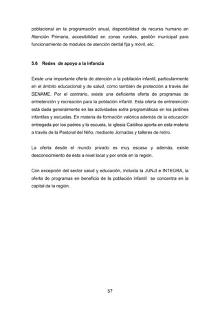 57
poblacional en la programación anual, disponibilidad de recurso humano en
Atención Primaria, accesibilidad en zonas rurales, gestión municipal para
funcionamiento de módulos de atención dental fija y móvil, etc.
5.6 Redes de apoyo a la infancia
Existe una importante oferta de atención a la población infantil, particularmente
en el ámbito educacional y de salud, como también de protección a través del
SENAME. Por el contrario, existe una deficiente oferta de programas de
entretención y recreación para la población infantil. Esta oferta de entretención
está dada generalmente en las actividades extra programáticas en los jardines
infantiles y escuelas. En materia de formación valórica además de la educación
entregada por los padres y la escuela, la iglesia Católica aporta en esta materia
a través de la Pastoral del Niño, mediante Jornadas y talleres de retiro.
La oferta desde el mundo privado es muy escasa y además, existe
desconocimiento de ésta a nivel local y por ende en la región.
Con excepción del sector salud y educación, incluida la JUNJI e INTEGRA, la
oferta de programas en beneficio de la población infantil se concentra en la
capital de la región.
 