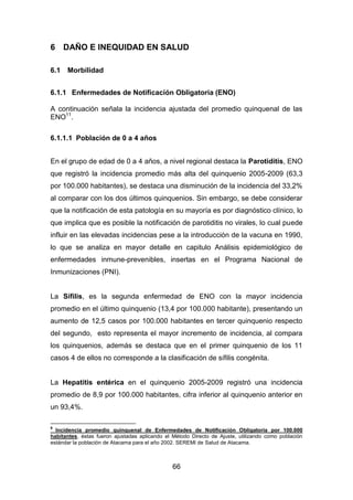 66
6 DAÑO E INEQUIDAD EN SALUD
6.1 Morbilidad
6.1.1 Enfermedades de Notificación Obligatoria (ENO)
A continuación señala la incidencia ajustada del promedio quinquenal de las
ENO11
.
6.1.1.1 Población de 0 a 4 años
En el grupo de edad de 0 a 4 años, a nivel regional destaca la Parotiditis, ENO
que registró la incidencia promedio más alta del quinquenio 2005-2009 (63,3
por 100.000 habitantes), se destaca una disminución de la incidencia del 33,2%
al comparar con los dos últimos quinquenios. Sin embargo, se debe considerar
que la notificación de esta patología en su mayoría es por diagnóstico clínico, lo
que implica que es posible la notificación de parotiditis no virales, lo cual puede
influir en las elevadas incidencias pese a la introducción de la vacuna en 1990,
lo que se analiza en mayor detalle en capitulo Análisis epidemiológico de
enfermedades inmune-prevenibles, insertas en el Programa Nacional de
Inmunizaciones (PNI).
La Sífilis, es la segunda enfermedad de ENO con la mayor incidencia
promedio en el último quinquenio (13,4 por 100.000 habitante), presentando un
aumento de 12,5 casos por 100.000 habitantes en tercer quinquenio respecto
del segundo, esto representa el mayor incremento de incidencia, al compara
los quinquenios, además se destaca que en el primer quinquenio de los 11
casos 4 de ellos no corresponde a la clasificación de sífilis congénita.
La Hepatitis entérica en el quinquenio 2005-2009 registró una incidencia
promedio de 8,9 por 100.000 habitantes, cifra inferior al quinquenio anterior en
un 93,4%.
9
Incidencia promedio quinquenal de Enfermedades de Notificación Obligatoria por 100.000
habitantes, éstas fueron ajustadas aplicando el Método Directo de Ajuste, utilizando como población
estándar la población de Atacama para el año 2002. SEREMI de Salud de Atacama.
 