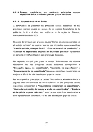 77
6.1.1.4 Egresos hospitalarios por residencia, principales causas
específicas de los principales grandes grupos de causas
6.1.1.4.1 Grupo de edad de 0 a 4 años
A continuación se presentan las principales causas específicas de los
principales grandes grupos de causas de los egresos hospitalarios de la
población de 0 a 4 años, con residencia en la región de Atacama,
correspondientes al año 2007.
Respecto del principal gran grupo de causas “Ciertas afecciones originadas en
el período perinatal”, se observa, que las tres principales causas específicas
“Ictericia neonatal, no especificada”, “Otros recién nacidos pre-término” y
“Afección no especificada originada en el periodo perinatal” representan
en conjunto el 58,3% del total de este gran grupo de causas.
Del segundo principal gran grupo de causas “Enfermedades del sistema
respiratorio” las tres principales causas específicas corresponden a
“Bronquitis aguda, no especificado”, “Neumonía, no especificado” y
“Bronconeumonía, no especificada” las causas específicas mencionadas en
conjunto el 47,4% del total de este gran grupo de causas.
Del tercer principal gran grupo de causas “Traumatismos, envenenamientos y
algunas otras consecuencias de causas externas” las tres principales causas
específicas corresponden a “Traumatismo intracraneal no especificado”,
“Quemadura de región del cuerpo y grado no especificados” y “Fractura
de la epífisis superior del cubito” estas causas específicas mencionadas a
nivel representan en conjunto el 31% del total de este gran grupo de causas.
 