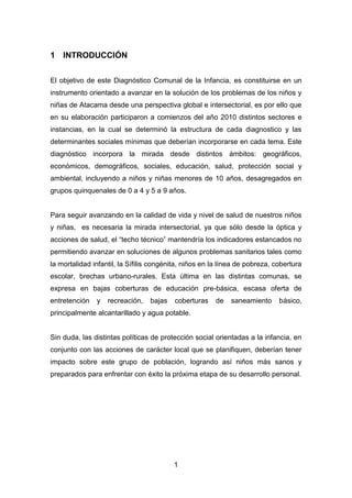 1
1 INTRODUCCIÓN
El objetivo de este Diagnóstico Comunal de la Infancia, es constituirse en un
instrumento orientado a avanzar en la solución de los problemas de los niños y
niñas de Atacama desde una perspectiva global e intersectorial, es por ello que
en su elaboración participaron a comienzos del año 2010 distintos sectores e
instancias, en la cual se determinó la estructura de cada diagnostico y las
determinantes sociales mínimas que deberían incorporarse en cada tema. Este
diagnóstico incorpora la mirada desde distintos ámbitos: geográficos,
económicos, demográficos, sociales, educación, salud, protección social y
ambiental, incluyendo a niños y niñas menores de 10 años, desagregados en
grupos quinquenales de 0 a 4 y 5 a 9 años.
Para seguir avanzando en la calidad de vida y nivel de salud de nuestros niños
y niñas, es necesaria la mirada intersectorial, ya que sólo desde la óptica y
acciones de salud, el “techo técnico” mantendría los indicadores estancados no
permitiendo avanzar en soluciones de algunos problemas sanitarios tales como
la mortalidad infantil, la Sífilis congénita, niños en la línea de pobreza, cobertura
escolar, brechas urbano-rurales. Esta última en las distintas comunas, se
expresa en bajas coberturas de educación pre-básica, escasa oferta de
entretención y recreación, bajas coberturas de saneamiento básico,
principalmente alcantarillado y agua potable.
Sin duda, las distintas políticas de protección social orientadas a la infancia, en
conjunto con las acciones de carácter local que se planifiquen, deberían tener
impacto sobre este grupo de población, logrando así niños más sanos y
preparados para enfrentar con éxito la próxima etapa de su desarrollo personal.
 