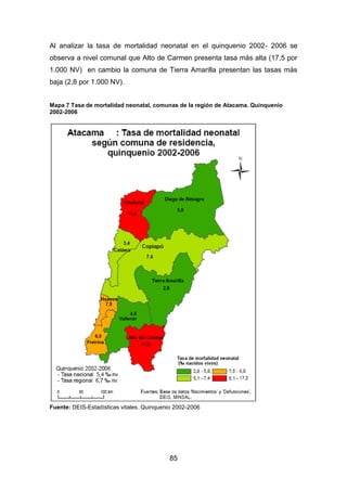 85
Al analizar la tasa de mortalidad neonatal en el quinquenio 2002- 2006 se
observa a nivel comunal que Alto de Carmen presenta tasa más alta (17,5 por
1.000 NV) en cambio la comuna de Tierra Amarilla presentan las tasas más
baja (2,8 por 1.000 NV).
Mapa 7 Tasa de mortalidad neonatal, comunas de la región de Atacama. Quinquenio
2002-2006
Fuente: DEIS-Estadísticas vitales. Quinquenio 2002-2006
 