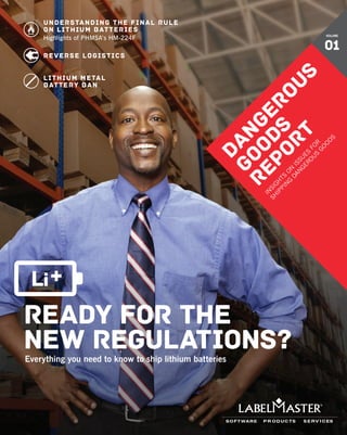 ready for the
new regulations?Everything you need to know to ship lithium batteries
Understanding the Final Rule
on lithium batteries
Highlights of PHMSA’s HM-224F
Reverse Logistics
Lithium metal
battery Ban
DANGEROUS
GOODS
REPORT
IN
SIG
H
TS
O
N
ISSU
ES
FO
R
SH
IPPIN
G
DAN
G
ERO
U
S
G
O
O
D
S
VOLUME
01
 