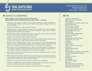 dianagrappasonno@comcast.net
          DIANA GRAPPASONNO                                                                                 www.dgrappasonno.com
          designer & web content specialist                                                            h 503.747.3518 c 408.396.0453


experience & accomplishments                                                                     skills
Web Content and Communications Specialist                                                        Graphic & web design
Multnomah County Animal Services: April 2010 - present                                           Marketing communications
                                                                                                 Web analytics
»» Implement and manage the shelter’s social media marketing program. Develop pro-               Google Adwords, banner advertising
  tocol and goals. Produce content (posts, videos, some photos). Manage various web              Web site planning
  business listings.
                                                                                                 Wire frames, site maps
»» Develop and implement a new visual brand identity.                                            User interface design
»» Design print ads, web ads, billboards, theater ads, bus shelter ads, vehicle graphics,        Search engine optimization
  stickers, tee shirts, logos/avatars, forms, letters, newsletters, signs, posters and fliers.   Social Media Marketing
  Manage vendor selection and production.                                                        Copywriting
»» Write web news stories and web page content. Incorporate important SEO terms when             Cross browser compatibility
  possible and integrate key shelter messaging concepts.                                         Usability standards
»» Implement and manage Google Adwords campaigns.                                                Illustration
                                                                                                 Photography, photo editing
»» Develop, implement and manage intake kennel video program which improves return               Adobe CS4, CS5, CS6
  to owner rates for cats. Create training protocol and train coworkers.
                                                                                                 InDesign
»» Utilizing various Google Analytics metrics, assess popularity of web site content and         Photoshop
  measure success of web-based marketing and advertising. Produce monthly KPI (key               Dreamweaver
  performance indicator) reports and annual reviews. Use data to drive changes.                  Flash (+ basic Actionscript 3)
»» Work with county IT and Drupal teams to create a brand new web site. Contribute to            Illustrator
  color scheme, navigation, SEO and information architecture. Edit and reconfigure exist-        Acrobat Professional
  ing content to enhance user experience and improve user interface.                             HTML, CSS
»» Act as liaison between IT and Animal Services to plan and implement further web site          Mac/Windows/Google Docs/MS Office
  improvements and upgrades.                                                                     Content Management Systems
                                                                                                 Drupal
»» Represent Animal Services at Department of Community Services tech group meetings.            Constant Contact
  Create detailed project plans and successfully rally support for high prioritization of
                                                                                                 Wordpress
  Animal Services projects over other divisions’ projects.
                                                                                                 Zoomerang
»» Implement, design and produce content for new quarterly e-newsletters.                        Basic video editing
»» Design and implement new license renewal notification letters with improved messag-           Research
  ing and a new form. Work with stakeholders to meet needs.                                      Data analysis & visualization
                                                                                                 Pre-press file preparation, FTP
»» Design and produce new donor thank you letters with improved messaging.
                                                                                                 Media buying/planning
 