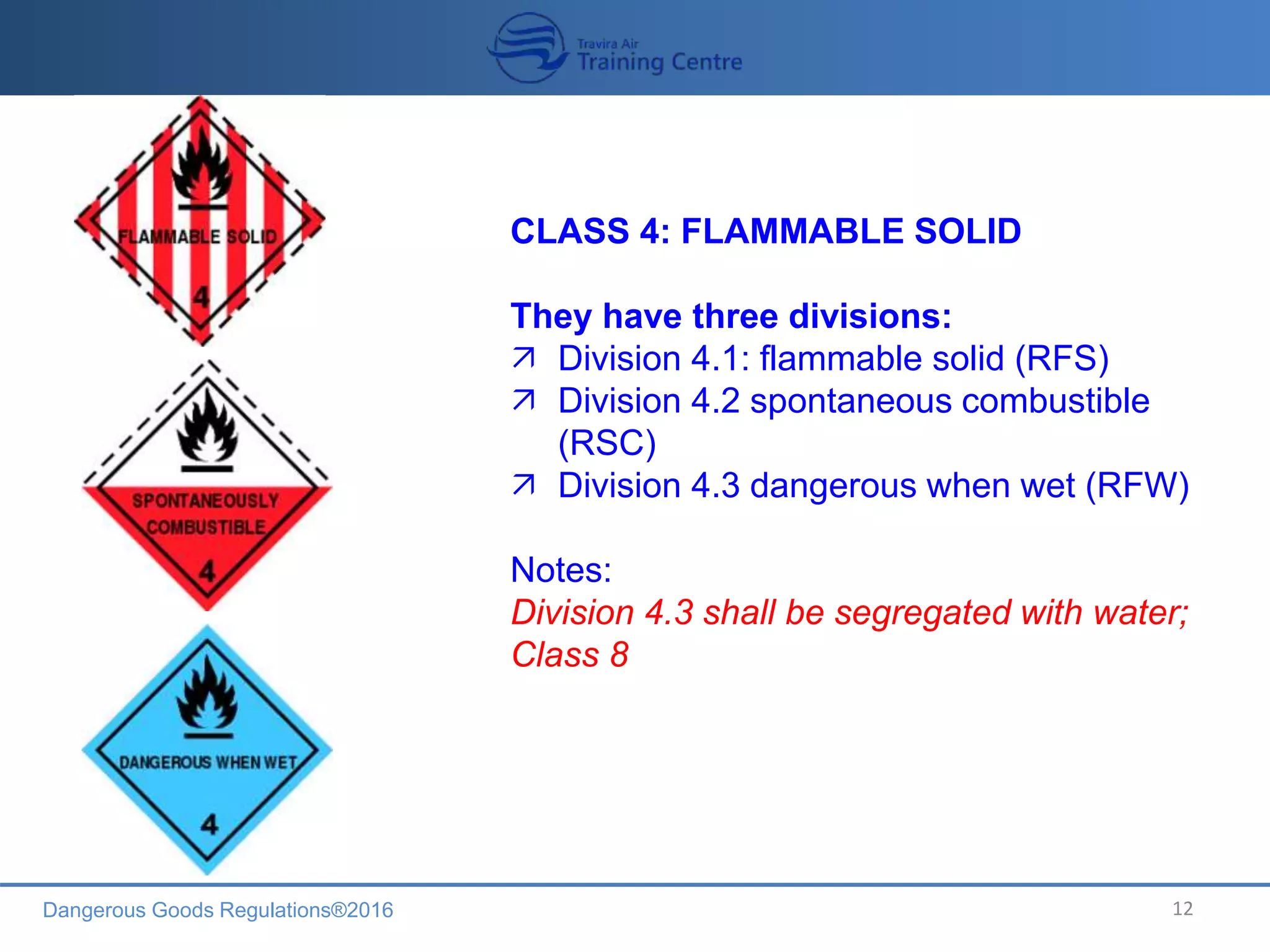 Dangerous Goods Regulations®2016 12
CLASS 4: FLAMMABLE SOLID
They have three divisions:
 Division 4.1: flammable solid (RFS)
 Division 4.2 spontaneous combustible
(RSC)
 Division 4.3 dangerous when wet (RFW)
Notes:
Division 4.3 shall be segregated with water;
Class 8
 
