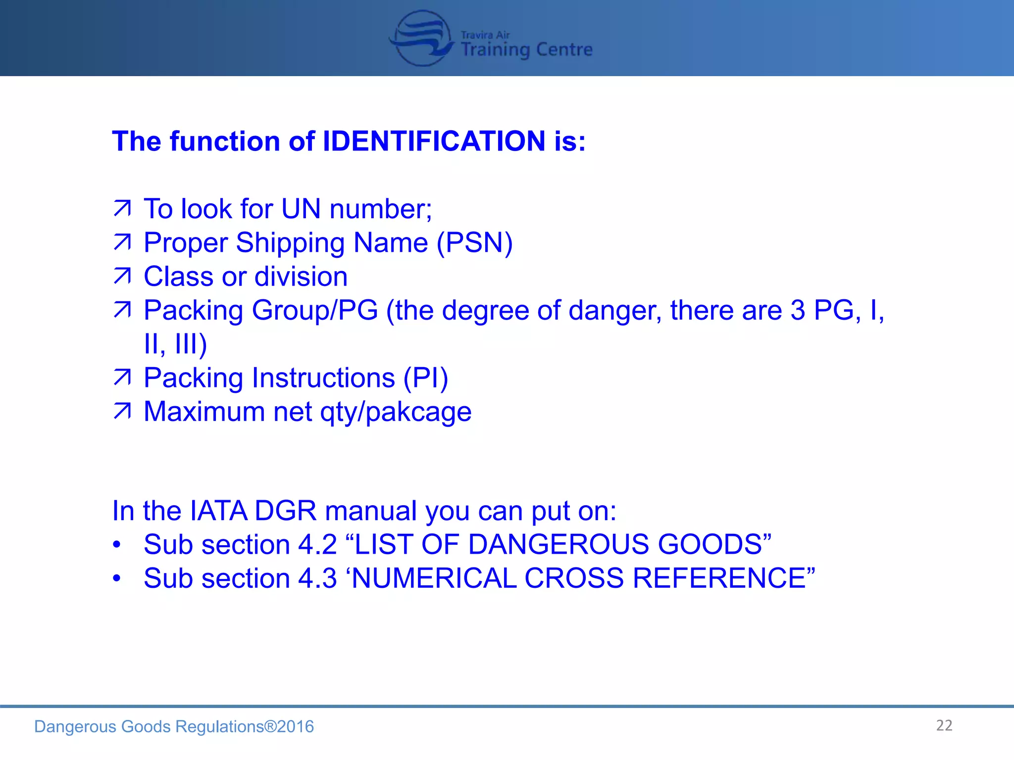 Dangerous Goods Regulations®2016 22
The function of IDENTIFICATION is:
 To look for UN number;
 Proper Shipping Name (PSN)
 Class or division
 Packing Group/PG (the degree of danger, there are 3 PG, I,
II, III)
 Packing Instructions (PI)
 Maximum net qty/pakcage
In the IATA DGR manual you can put on:
• Sub section 4.2 “LIST OF DANGEROUS GOODS”
• Sub section 4.3 ‘NUMERICAL CROSS REFERENCE”
 