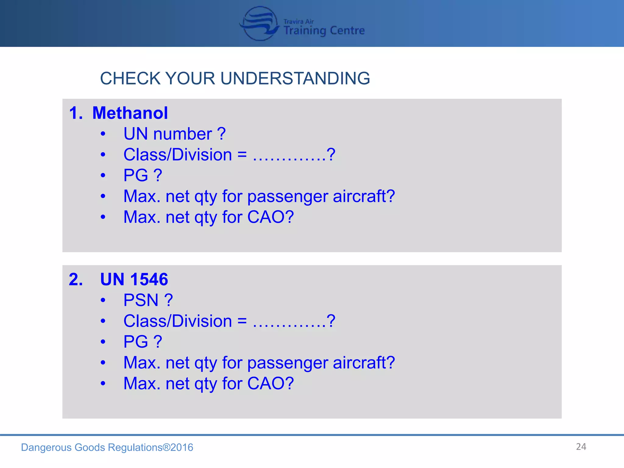 Dangerous Goods Regulations®2016 24
CHECK YOUR UNDERSTANDING
1. Methanol
• UN number ?
• Class/Division = ………….?
• PG ?
• Max. net qty for passenger aircraft?
• Max. net qty for CAO?
2. UN 1546
• PSN ?
• Class/Division = ………….?
• PG ?
• Max. net qty for passenger aircraft?
• Max. net qty for CAO?
 