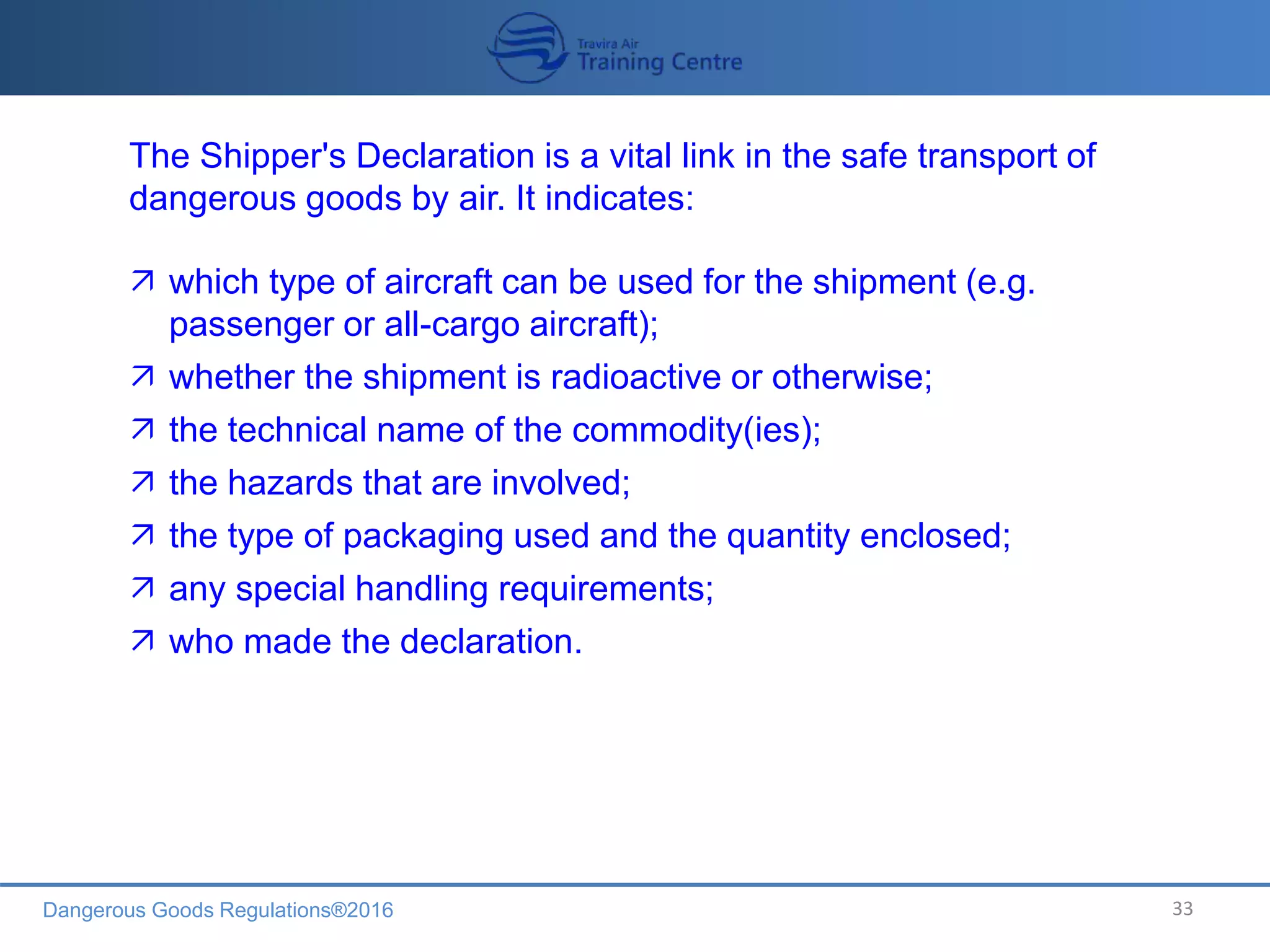 Dangerous Goods Regulations®2016 33
The Shipper's Declaration is a vital link in the safe transport of
dangerous goods by air. It indicates:
 which type of aircraft can be used for the shipment (e.g.
passenger or all-cargo aircraft);
 whether the shipment is radioactive or otherwise;
 the technical name of the commodity(ies);
 the hazards that are involved;
 the type of packaging used and the quantity enclosed;
 any special handling requirements;
 who made the declaration.
 