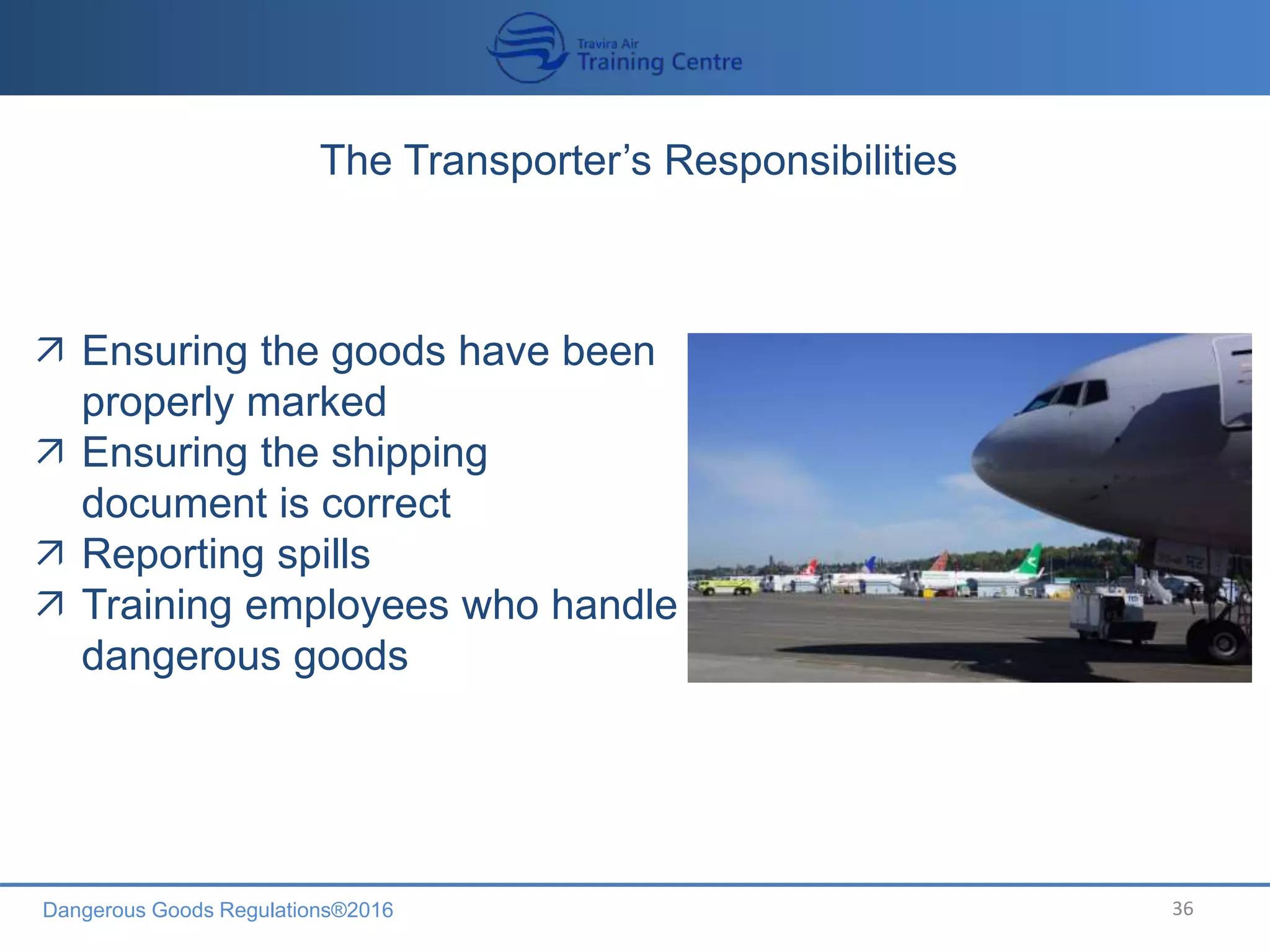 Dangerous Goods Regulations®2016 36
The Transporter’s Responsibilities
 Ensuring the goods have been
properly marked
 Ensuring the shipping
document is correct
 Reporting spills
 Training employees who handle
dangerous goods
 